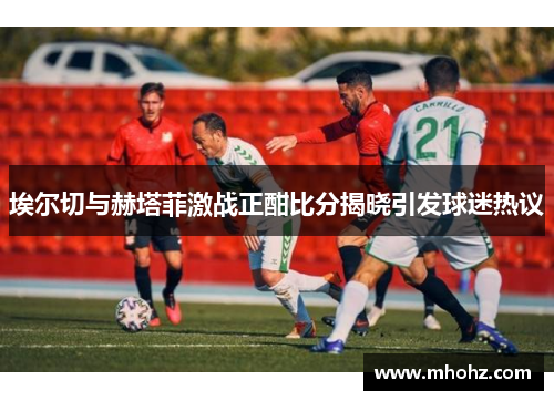 埃尔切与赫塔菲激战正酣比分揭晓引发球迷热议