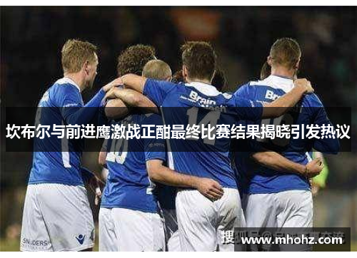 坎布尔与前进鹰激战正酣最终比赛结果揭晓引发热议