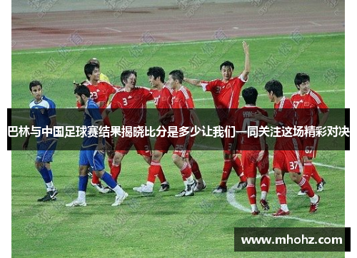 巴林与中国足球赛结果揭晓比分是多少让我们一同关注这场精彩对决